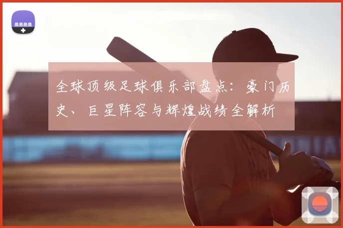全球顶级足球俱乐部盘点:豪门历史、巨星阵容与辉煌战绩全解析