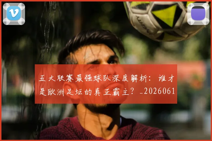 五大联赛最强球队深度解析：谁才是欧洲足坛的真正霸主？_20260611141719