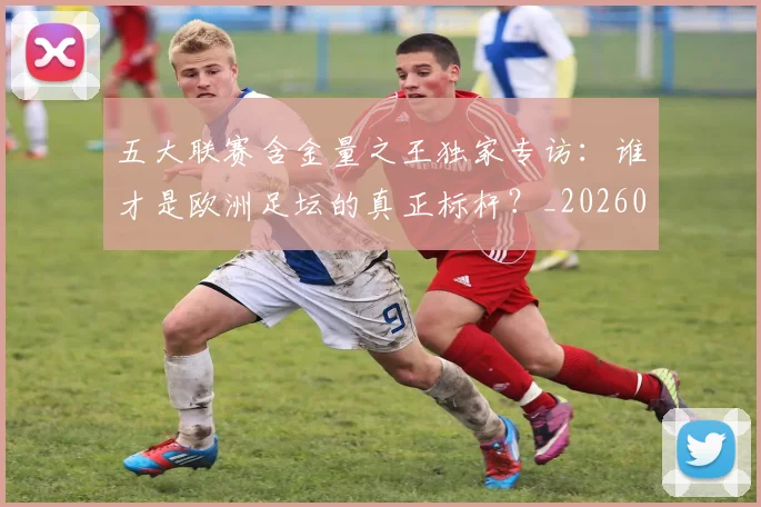 五大联赛含金量之王独家专访:谁才是欧洲足坛的真正标杆?_20260611141027