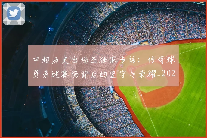 中超历史出场王独家专访:传奇球员亲述赛场背后的坚守与荣耀_20260610190346