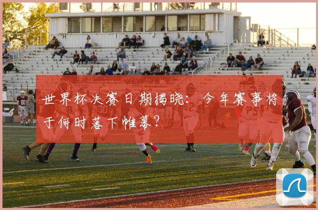 世界杯决赛日期揭晓：今年赛事将于何时落下帷幕？
