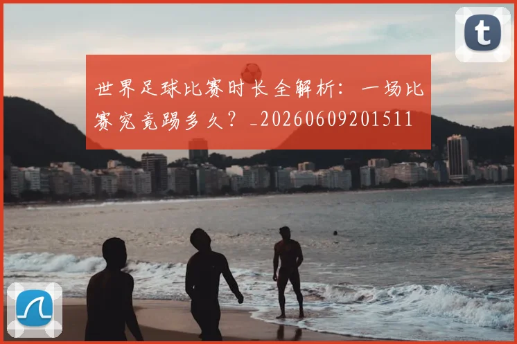 世界足球比赛时长全解析：一场比赛究竟踢多久？_20260609201511