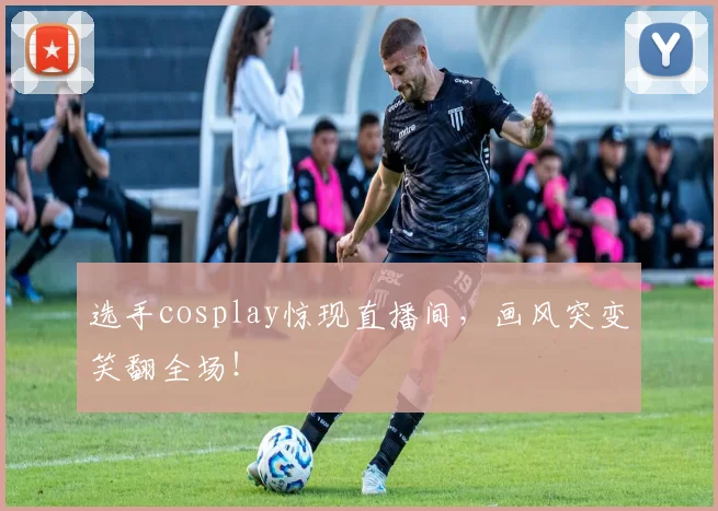 选手cosplay惊现直播间,画风突变笑翻全场!
